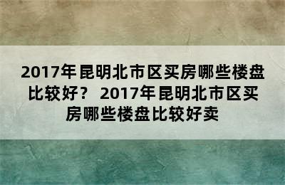 2017年昆明北市区买房哪些楼盘比较好？ 2017年昆明北市区买房哪些楼盘比较好卖